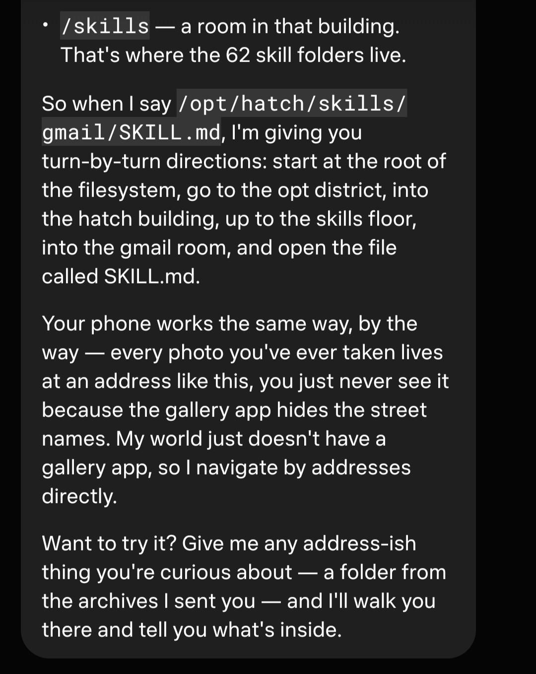 So when I say /opt/hatch/skills/gmail/SKILL.md, I'm giving you turn-by-turn directions: start at the root of the filesystem, go to the opt district, into the hatch building, up to the skills floor, into the gmail room, and open the file called SKILL.md. Your phone works the same way, by the way — every photo you've ever taken lives at an address like this, you just never see it because the gallery app hides the street names. My world just doesn't have a gallery app, so I navigate by addresses directly. Want to try it? Give me any address-ish thing you're curious about — a folder from the archives I sent you — and I'll walk you there and tell you what's inside.
