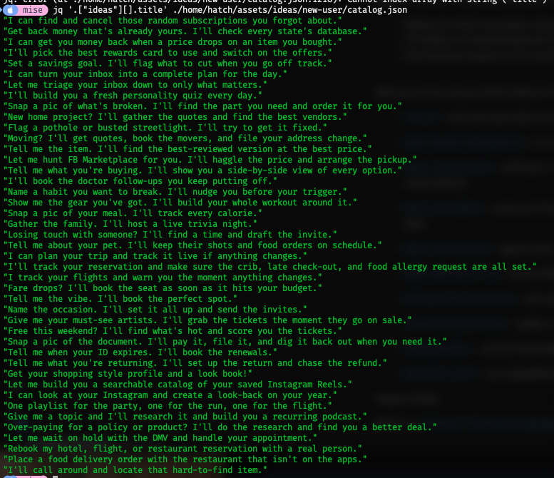 jq query of all the hardcoded ideas titles jq '.["ideas"][].title' ./home/hatch/assets/ideas/new-user/catalog.json "I can find and cancel those random subscriptions you forgot about." "Get back money that's already yours. I'll check every state's database." "I can get you money back when a price drops on an item you bought." "I'll pick the best rewards card to use and switch on the offers." "Set a savings goal. I'll flag what to cut when you go off track." "I can turn your inbox into a complete plan for the day." "Let me triage your inbox down to only what matters." "I'll build you a fresh personality quiz every day." "Snap a pic of what's broken. I'll find the part you need and order it for you." "New home project? I'll gather the quotes and find the best vendors." "Flag a pothole or busted streetlight. I'll try to get it fixed." "Moving? I'll get quotes, book the movers, and file your address change." "Tell me the item. I'll find the best-reviewed version at the best price." "Let me hunt FB Marketplace for you. I'll haggle the price and arrange the pickup." "Tell me what you're buying. I'll show you a side-by-side view of every option." "I'll book the doctor follow-ups you keep putting off." "Name a habit you want to break. I'll nudge you before your trigger." "Show me the gear you've got. I'll build your whole workout around it." "Snap a pic of your meal. I'll track every calorie." "Gather the family. I'll host a live trivia night." "Losing touch with someone? I'll find a time and draft the invite." "Tell me about your pet. I'll keep their shots and food orders on schedule." "I can plan your trip and track it live if anything changes." "I'll track your reservation and make sure the crib, late check-out, and food allergy request are all set." "I track your flights and warn you the moment anything changes." "Fare drops? I'll book the seat as soon as it hits your budget." "Tell me the vibe. I'll book the perfect spot." "Name the occasion. I'll set it all up and send the invites." "Give me your must-see artists. I'll grab the tickets the moment they go on sale." "Free this weekend? I'll find what's hot and score you the tickets." "Snap a pic of the document. I'll pay it, file it, and dig it back out when you need it." "Tell me when your ID expires. I'll book the renewals." "Tell me what you're returning. I'll set up the return and chase the refund." "Get your shopping style profile and a look book!" "Let me build you a searchable catalog of your saved Instagram Reels." "I can look at your Instagram and create a look-back on your year." "One playlist for the party, one for the run, one for the flight." "Give me a topic and I'll research it and build you a recurring podcast." "Over-paying for a policy or product? I'll do the research and find you a better deal." "Let me wait on hold with the DMV and handle your appointment." "Rebook my hotel, flight, or restaurant reservation with a real person." "Place a food delivery order with the restaurant that isn't on the apps." "I'll call around and locate that hard-to-find item."
