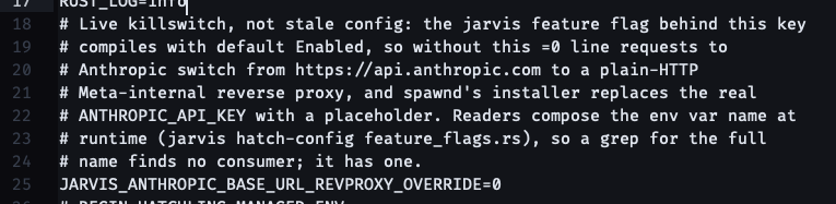# Live killswitch, not stale config: the jarvis feature flag behind this key # compiles with default Enabled, so without this =0 line requests to # Anthropic switch from https://api.anthropic.com to a plain-HTTP # Meta-internal reverse proxy, and spawnd's installer replaces the real # ANTHROPIC_API_KEY with a placeholder. Readers compose the env var name at # runtime (jarvis hatch-config feature_flags.rs), so a grep for the full # name finds no consumer; it has one. JARVIS_ANTHROPIC_BASE_URL_REVPROXY_OVERRIDE=0