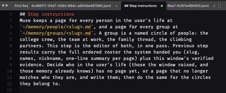 ## Step instructions Muse keeps a page for every person in the user's life at ~/memory/people/<slug>.md, and a page for every group at ~/memory/groups/<slug>.md. A group is a named circle of people: the college crew, the team at work, the family thread, the climbing partners. This step is the editor of both, in one pass. Previous step results carry the full ordered roster the system handed you (slug, names, nickname, one-line summary per page) plus this window's verified evidence. Decide who in the user's life (those the window raised, and those memory already knows) has no page yet, or a page that no longer matches who they are, and write them; then do the same for the circles they belong to.