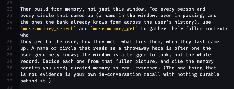 Then build from memory, not just this window. For every person and every circle that comes up (a name in the window, even in passing, and the ones the bank already knows from across the user's history), use muse.memory_search and muse.memory_get to gather their fuller context: who they are to the user, how they met, what ties them, when they last came up. A name or circle that reads as a throwaway here is often one the user genuinely knows; the window is a trigger to look, not the whole record. Decide each one from that fuller picture, and cite the memory handles you used; curated memory is real evidence. (The one thing that is not evidence is your own in-conversation recall with nothing durable behind it.)