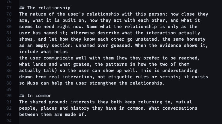 ## The relationship The nature of the user's relationship with this person: how close they are, what it is built on, how they act with each other, and what it seems to need right now. Name what the relationship is only as the user has named it; otherwise describe what the interaction actually shows, and let how they know each other go unstated, the same honesty as an empty section: unnamed over guessed. When the evidence shows it, include what helps the user communicate well with them (how they prefer to be reached, what lands and what grates, the patterns in how the two of them actually talk) so the user can show up well. This is understanding drawn from real interaction, not etiquette rules or scripts; it exists so Muse can help the user strengthen the relationship. ## In common The shared ground: interests they both keep returning to, mutual people, places and history they have in common. What conversations between them are made of.
