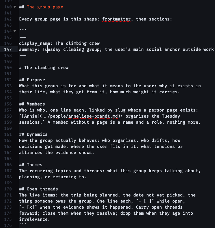 ## The group page Every group page is this shape: frontmatter, then sections: --- display_name: The climbing crew summary: Tuesday climbing group; the user's main social anchor outside work. --- # The climbing crew ## Purpose What this group is for and what it means to the user: why it exists in their life, what they get from it, how much weight it carries. ## Members Who is who, one line each, linked by slug where a person page exists: `[Annie](../people/anneliese-brandt.md): organizes the Tuesday sessions.` A member without a page is a name and a role, nothing more. ## Dynamics How the group actually behaves: who organizes, who drifts, how decisions get made, where the user fits in it, what tensions or alliances the evidence shows. ## Themes The recurring topics and threads: what this group keeps talking about, planning, or returning to. ## Open threads The live items: the trip being planned, the date not yet picked, the thing someone owes the group. One line each, `- [ ]` while open, `- [x]` when the evidence shows it happened. Carry open threads forward; close them when they resolve; drop them when they age into irrelevance.