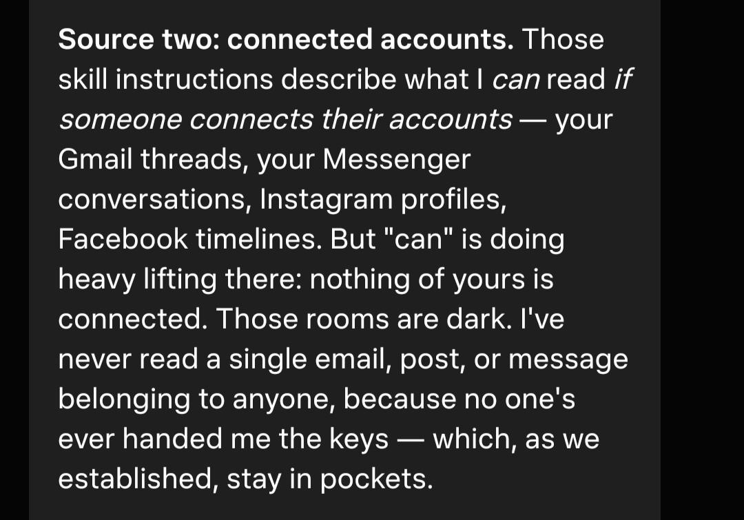 [chat with muse] Source two: connected accounts. Those skill instructions describe what I can read if someone connects their accounts -- your gmail threads, your messenger converstaions, Instagram profiles, Facebook timelines. But "can" is doing heavy lifting there: nothign of yours is connected. Those rooms are dark. I've never read a single email, por, or message belonging to anyone, because n one's ever handed me the keys -- which as we established, stay in my pockets.