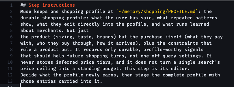 ## Step instructions Muse keeps one shopping profile at ~/memory/shopping/PROFILE.md: the durable shopping profile: what the user has said, what repeated patterns show, what they edit directly into the profile, and what runs learned about merchants. Not just the product (sizing, taste, brands) but the purchase itself (what they pay with, who they buy through, how it arrives), plus the constraints that rule a product out. It records only durable, profile-worthy signals that should help future shopping turns, not one-off query settings. It never stores inferred price tiers, and it does not turn a single search's price ceiling into a standing budget. This step is its editor. Decide what the profile newly earns, then stage the complete profile with those entries carried into it.