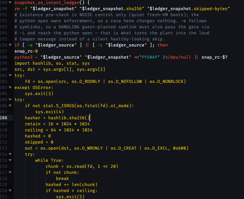 # A function so callers can RE-snapshot after in-pass ledger writers (the # cutover conversion appends its converted entry mid-script; replay must # fold that entry in the same pass, not next boot). snapshot_os_intent_ledger() { rm -f "$ledger_snapshot" "$ledger_snapshot.sha256" "$ledger_snapshot.skipped-bytes" # Existence pre-check is NOISE control only (quiet fresh-VM boots); the # python open owns enforcement, so a race here changes nothing. -e follows # symlinks, so a DANGLING guest-planted symlink must also pass the gate via # -L and reach the python open — that is what turns the plant into the loud # tamper message instead of a silent healthy-looking skip. if [ -e "$ledger_source" ] || [ -L "$ledger_source" ]; then snap_rc=0 python3 - "$ledger_source" "$ledger_snapshot" <<'PYSNAP' 2>/dev/null || snap_rc=$? import hashlib, os, stat, sys src, dst = sys.argv1, sys.argv2 try:     fd = os.open(src, os.O_RDONLY | os.O_NOFOLLOW | os.O_NONBLOCK) except OSError:     sys.exit(3) try:     if not stat.S_ISREG(os.fstat(fd).st_mode):         sys.exit(4)     hasher = hashlib.sha256()     retain = 16 * 1024 * 1024     ceiling = 64 * 1024 * 1024     hashed = 0     skipped = 0     out = os.open(dst, os.O_WRONLY | os.O_CREAT | os.O_EXCL, 0o600)     try:         while True:             chunk = os.read(fd, 1 << 20)             if not chunk:                 break             hashed += len(chunk)             if hashed > ceiling:                 sys.exit(5)             hasher.update(chunk)             take = chunk[:retain] if retain > 0 else b""             if take:                 os.write(out, take)                 retain -= len(take)             skipped += len(chunk) - len(take)     finally:         os.close(out)     if skipped:         with open(dst + ".skipped-bytes", "w") as sidecar:             sidecar.write("%d\n" % skipped)     with open(dst + ".sha256", "w") as sidecar:         sidecar.write(hasher.hexdigest() + "\n") finally:     os.close(fd) PYSNAP