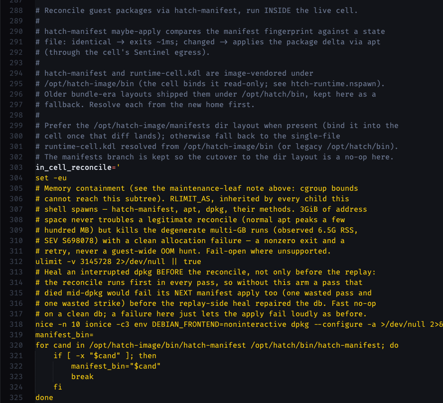 # Reconcile guest packages via hatch-manifest, run INSIDE the live cell. # # hatch-manifest maybe-apply compares the manifest fingerprint against a state # file: identical -> exits ~1ms; changed -> applies the package delta via apt # (through the cell's Sentinel egress). # # hatch-manifest and runtime-cell.kdl are image-vendored under # /opt/hatch-image/bin (the cell binds it read-only; see htch-runtime.nspawn). # Older bundle-era layouts shipped them under /opt/hatch/bin, kept here as a # fallback. Resolve each from the new home first. # # Prefer the /opt/hatch-image/manifests dir layout when present (bind it into the # cell once that diff lands); otherwise fall back to the single-file # runtime-cell.kdl resolved from /opt/hatch-image/bin (or legacy /opt/hatch/bin). # The manifests branch is kept so the cutover to the dir layout is a no-op here. in_cell_reconcile=' set -eu # Memory containment (see the maintenance-leaf note above: cgroup bounds # cannot reach this subtree). RLIMIT_AS, inherited by every child this # shell spawns — hatch-manifest, apt, dpkg, their methods. 3GiB of address # space never troubles a legitimate reconcile (normal apt peaks a few # hundred MB) but kills the degenerate multi-GB runs (observed 6.5G RSS, # SEV S698078) with a clean allocation failure — a nonzero exit and a # retry, never a guest-wide OOM hunt. Fail-open where unsupported. ulimit -v 3145728 2>/dev/null || true # Heal an interrupted dpkg BEFORE the reconcile, not only before the replay: # the reconcile runs first in every pass, so without this arm a pass that # died mid-dpkg would fail its NEXT manifest apply too (one wasted pass and # one wasted strike) before the replay-side heal repaired the db. Fast no-op # on a clean db; a failure here just lets the apply fail loudly as before. nice -n 10 ionice -c3 env DEBIAN_FRONTEND=noninteractive dpkg --configure -a >/dev/null 2>&1 || true manifest_bin= for cand in /opt/hatch-image/bin/hatch-manifest /opt/hatch/bin/hatch-manifest; do     if [ -x "$cand" ]; then         manifest_bin="$cand"         break     fi done if [ -z "$manifest_bin" ]; then     echo "preflight-opportunistic: hatch-manifest missing in cell" >&2     exit 1 fi # Deliberately NO lock-file removal here: apt/dpkg fcntl locks die with # their process, so a stale lock cannot persist — while unlinking a LIVE # lock detaches it from its path and lets a second dpkg start against the # same database (status-db corruption). A lock-blocked run below just # fails this opportunistic pass and retries on the next cell restart. manifest_kdl= for cand in /opt/hatch-image/bin/runtime-cell.kdl /opt/hatch/bin/runtime-cell.kdl; do     if [ -f "$cand" ]; then         manifest_kdl="$cand"         break     fi done