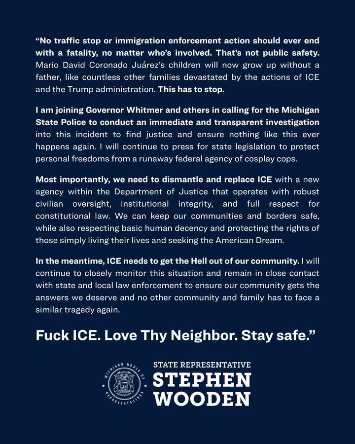 "No traffic stop or immigration enforcement action should ever end with a fatality, no matter who's involved. That's not public safety. Mario David Coronado Juárez's children will now grow up without a father. like countless other families devastated bv the actions of ICE and the Trump administration. This has to stop. I am joining Governor Whitmer and others in calling for the Michigan State Police to conduct an immediate and transparent investigation into this incident to find justice and ensure nothing like this ever happens again. I will continue to press for state legislation to protect personal freedoms from a runaway federal agency of cosplay cops. Most importantly, we need to dismantle and replace ICE with a new agency within the Department of Justice that operates with robust civilian oversight, institutional integrity, and full respect for constitutional law. We can keep our communities and borders safe, while also respecting basic human decency and protecting the rights of those simply living their lives and seeking the American Dream. In the meantime, ICE needs to get the Hell out of our community. I will continue to closely monitor this situation and remain in close contact with state and local law enforcement to ensure our community gets the answers we deserve and no other community and family has to face a similar tragedy again. Fuck ICE. Love Thy Neighbor. Stay safe." HICHIG STATE REPRESENTATIVE STEPHEN WOODEN
