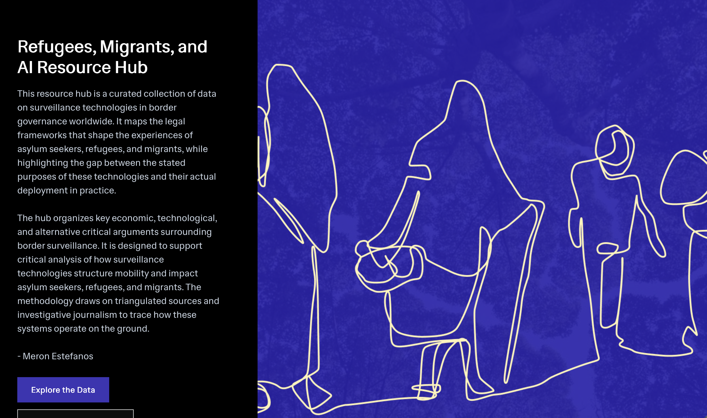 Refugees, Migrants, and AI Resource Hub This resource hub is a curated collection of data on surveillance technologies in border governance worldwide. It maps the legal frameworks that shape the experiences of asylum seekers, refugees, and migrants, while highlighting the gap between the stated purposes of these technologies and their actual deployment in practice. The hub organizes key economic, technological, and alternative critical arguments surrounding border surveillance. It is designed to support critical analysis of how surveillance technologies structure mobility and impact asylum seekers, refugees, and migrants. The methodology draws on triangulated sources and investigative journalism to trace how these systems operate on the ground. - Meron Estefanos Explore the Data