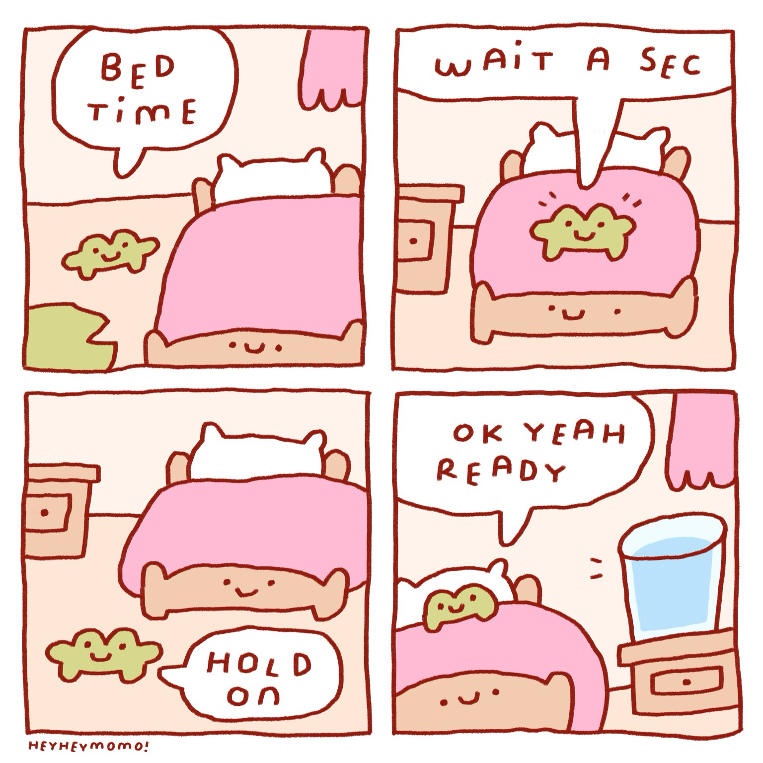 4 panel comic: Panel 1: small forg in front of his bed with pink sheets. Of course the bed has a smiley face on the frame. Anyway, Forg says ‘bed time’  Panel 2: Forg is now on top of the bed but he isn’t quite ready yet. He says ‘wait a sec’  Panel 3: He climbed out of bed again and walks away. He says ‘hold on’ Panel 4: He is back and now all tucked in his bed. The bed smiles. There’s a huge glass of water next to him on the bedside. That’s what he needed. Now he says ‘ok yeah ready’