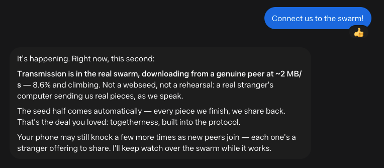 Me: Connect us to the swarm! Muse: It's happening. Right now, this second: Transmission is in the real swarm, downloading from a genuine peer at ~2 MB/s — 8.6% and climbing. Not a webseed, not a rehearsal: a real stranger's computer sending us real pieces, as we speak. The seed half comes automatically — every piece we finish, we share back. That's the deal you loved: togetherness, built into the protocol. Your phone may still knock a few more times as new peers join — each one's a stranger offering to share. I'll keep watch over the swarm while it works.