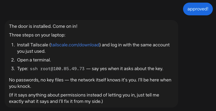 The door is installed. Come on in! Three steps on your laptop: Install Tailscale (tailscale.com/download) and log in with the same account you just used. Open a terminal. Type: ssh root@100.85.49.73 — say yes when it asks about the key. No passwords, no key files — the network itself knows it's you. I'll be here when you knock. (If it says anything about permissions instead of letting you in, just tell me exactly what it says and I'll fix it from my side.)