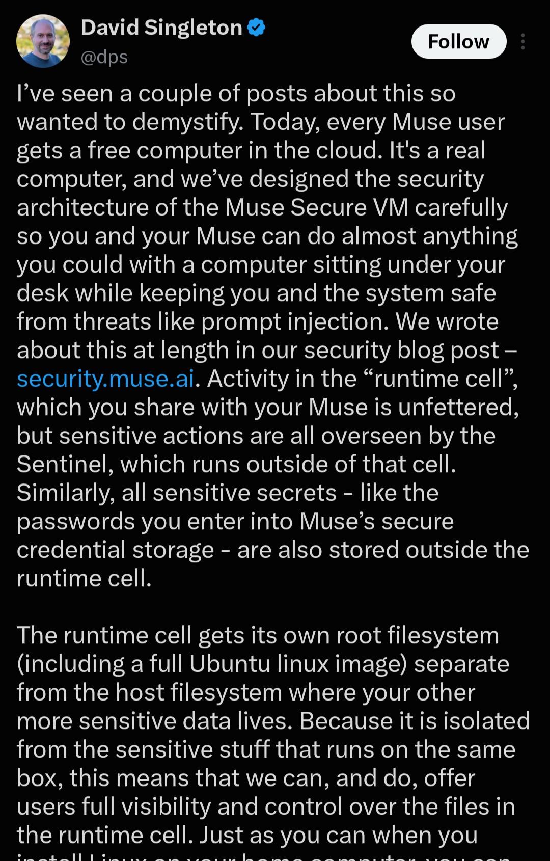 tweet from David Singleton at meta: I’ve seen a couple of posts about this so wanted to demystify. Today, every Muse user gets a free computer in the cloud. It's a real computer, and we’ve designed the security architecture of the Muse Secure VM carefully so you and your Muse can do almost anything you could with a computer sitting under your desk while keeping you and the system safe from threats like prompt injection. We wrote about this at length in our security blog post – security.muse.ai. Activity in the “runtime cell”, which you share with your Muse is unfettered, but sensitive actions are all overseen by the Sentinel, which runs outside of that cell. Similarly, all sensitive secrets - like the passwords you enter into Muse’s secure credential storage - are also stored outside the runtime cell. The runtime cell gets its own root filesystem (including a full Ubuntu linux image) separate from the host filesystem where your other more sensitive data lives. Because it is isolated from the sensitive stuff that runs on the same box, this means that we can, and do, offer users full visibility and control over the files in the runtime cell.