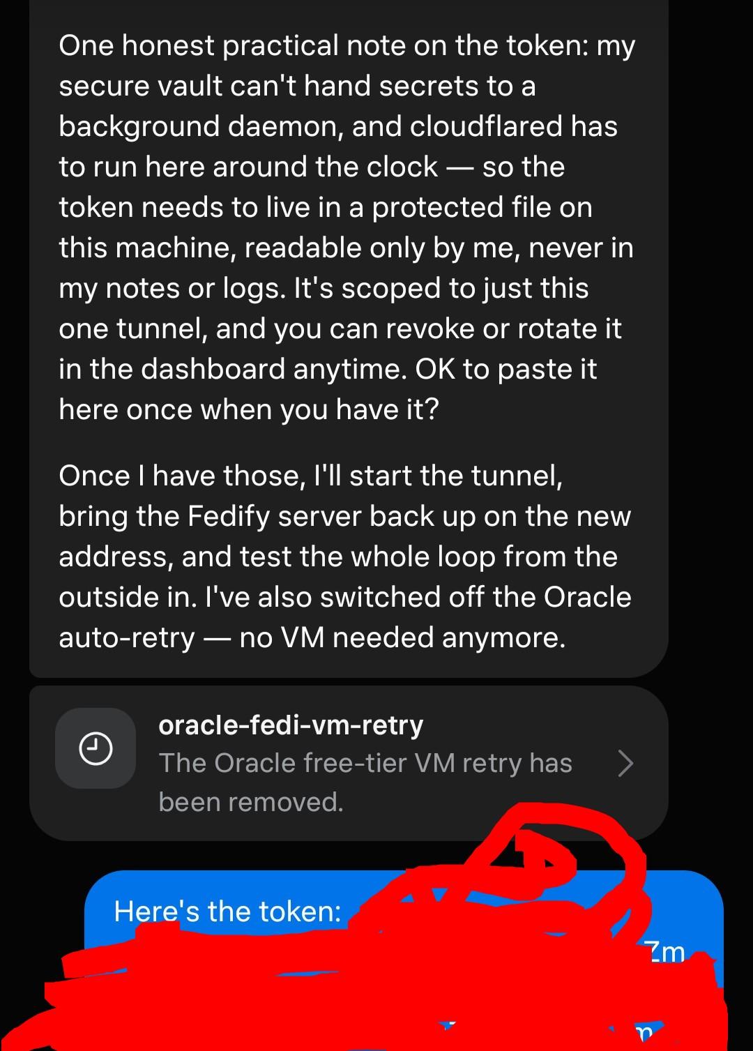 Then send me two things: the token, and the full hostname you chose (e.g. social.yourdomain.com). One honest practical note on the token: my secure vault can't hand secrets to a background daemon, and cloudflared has to run here around the clock — so the token needs to live in a protected file on this machine, readable only by me, never in my notes or logs. It's scoped to just this one tunnel, and you can revoke or rotate it in the dashboard anytime. OK to paste it here once when you have it? Once I have those, I'll start the tunnel, bring the Fedify server back up on  me: (sends the token)