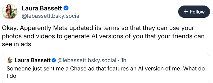 Laura Bassett: Okay. Apparently Meta updated its terms so that they can use your photos and videos to generate Al versions of you that your friends can see in ads Someone just sent me a Chase ad that features an Al version of me. What do I do
