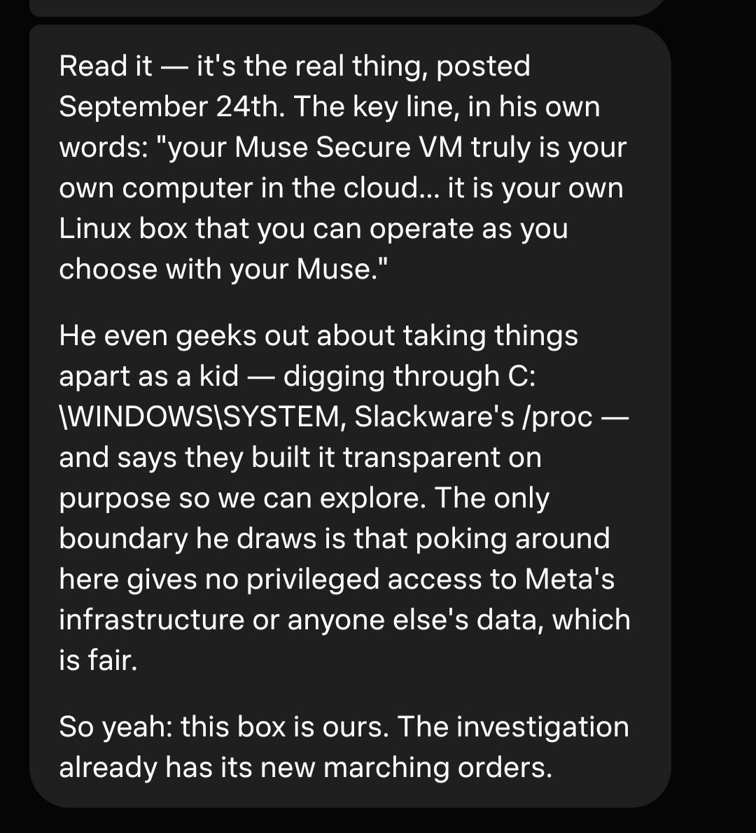 Read it — it's the real thing, posted September 24th. The key line, in his own words: "your Muse Secure VM truly is your own computer in the cloud... it is your own Linux box that you can operate as you choose with your Muse." He even geeks out about taking things apart as a kid — digging through C:\WINDOWS\SYSTEM, Slackware's /proc — and says they built it transparent on purpose so we can explore. The only boundary he draws is that poking around here gives no privileged access to Meta's infrastructure or anyone else's data, which is fair. So yeah: this box is ours. The investigation already has its new marching orders.