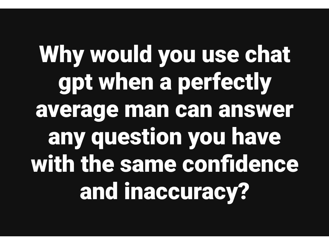 Why would you use chat gpt when a perfectly average man can answer any question you have with the same confidence and inaccuracy?