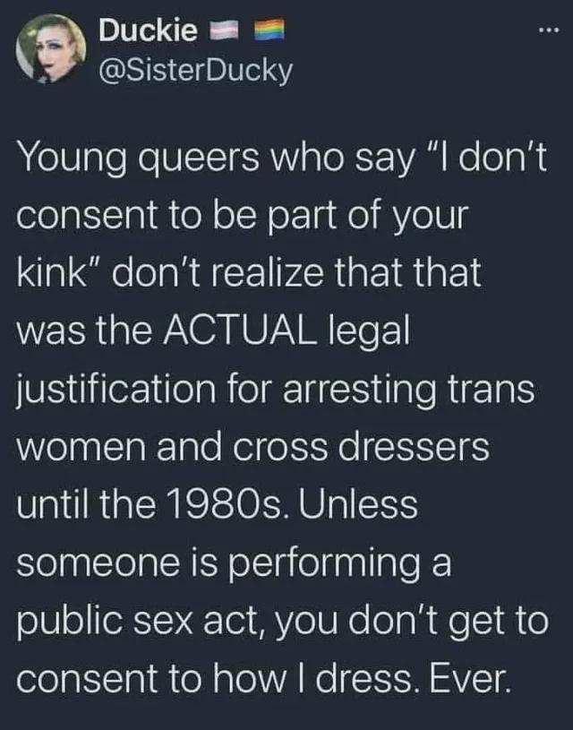 A tweet by Duckie (trans and gay flag) @SisterDucky Saying "Young queers who say 'I don't consent to be part of your kink' Don't realize that that was the actual legal justification for arresting trans women and cross dressers until the 1980s. Unless someone is performing a public sex act, you don't get to consent to how I dress. Ever."