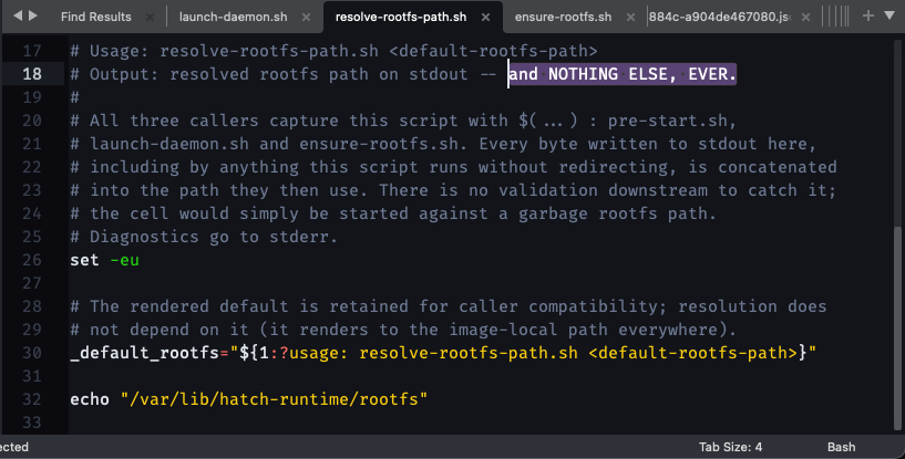 # Usage: resolve-rootfs-path.sh <!-- raw HTML omitted --> # Output: resolved rootfs path on stdout -- and NOTHING ELSE, EVER. # # All three callers capture this script with $(...) : pre-start.sh, # launch-daemon.sh and ensure-rootfs.sh. Every byte written to stdout here, # including by anything this script runs without redirecting, is concatenated # into the path they then use. There is no validation downstream to catch it; # the cell would simply be started against a garbage rootfs path. # Diagnostics go to stderr. set -eu # The rendered default is retained for caller compatibility; resolution does # not depend on it (it renders to the image-local path everywhere). _default_rootfs="${1:?usage: resolve-rootfs-path.sh <!-- raw HTML omitted -->}" echo "/var/lib/hatch-runtime/rootfs"