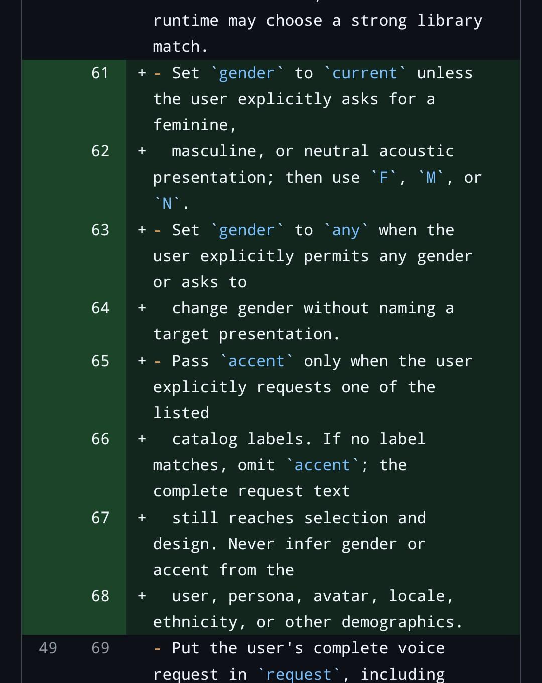 - Set gender to current unless the user explicitly asks for a feminine,   masculine, or neutral acoustic presentation; then use F, M, or N. - Set gender to any when the user explicitly permits any gender or asks to   change gender without naming a target presentation. - Pass accent only when the user explicitly requests one of the listed   catalog labels. If no label matches, omit accent; the complete request text   still reaches selection and design. Never infer gender or accent from the   user, persona, avatar, locale, ethnicity, or other demographics.
