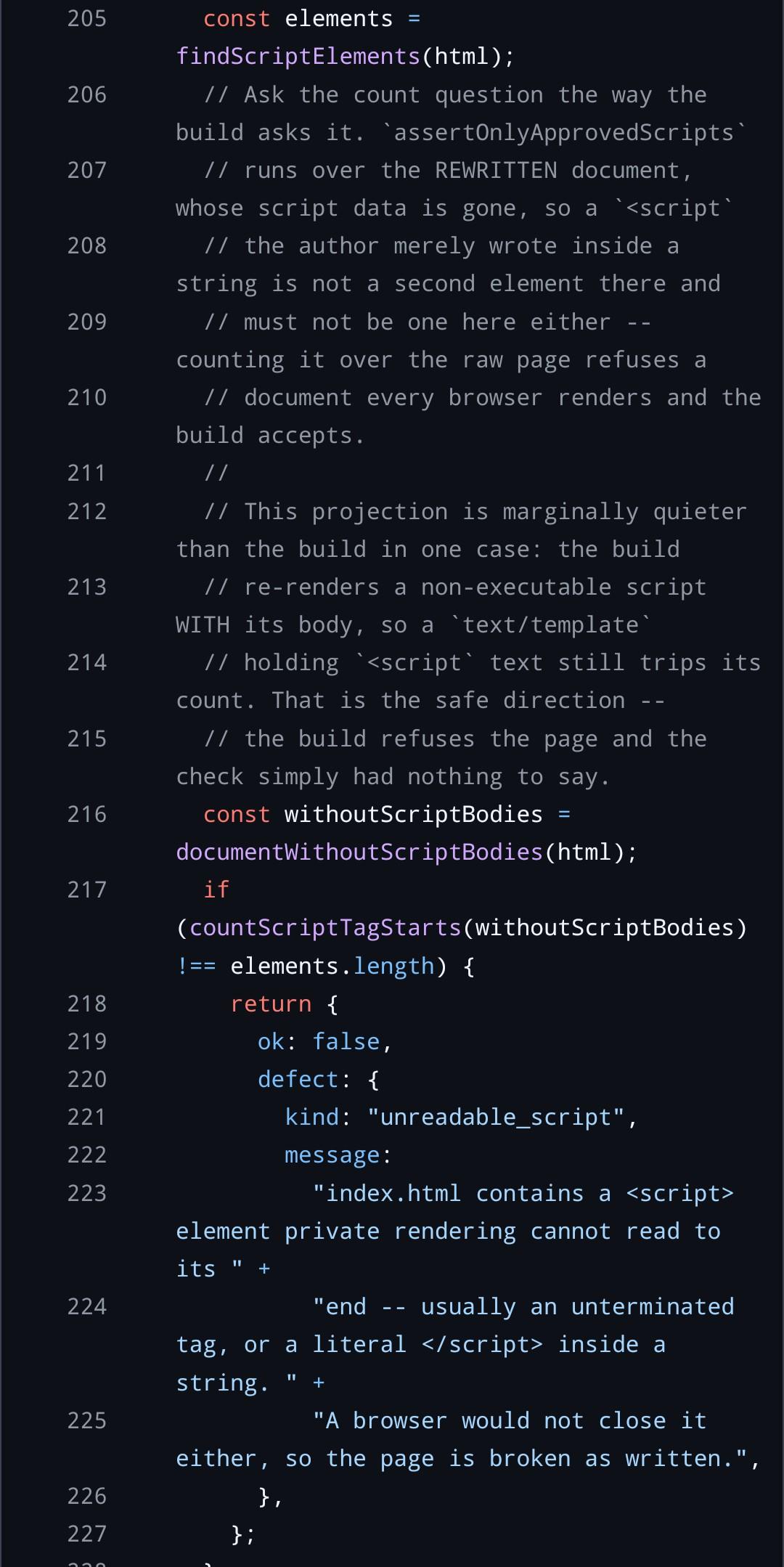 [js code as described in post: call findScriptElements, compare script tag count in body without script tags against its length. the real gem here is the comment and the error text] const elements = findScriptElements(html);   // Ask the count question the way the build asks it. assertOnlyApprovedScripts   // runs over the REWRITTEN document, whose script data is gone, so a <script   // the author merely wrote inside a string is not a second element there and   // must not be one here either -- counting it over the raw page refuses a   // document every browser renders and the build accepts.   //   // This projection is marginally quieter than the build in one case: the build   // re-renders a non-executable script WITH its body, so a text/template   // holding <script text still trips its count. That is the safe direction --   // the build refuses the page and the check simply had nothing to say.   const withoutScriptBodies = documentWithoutScriptBodies(html);   if (countScriptTagStarts(withoutScriptBodies) !== elements.length) {     return {       ok: false,       defect: {         kind: "unreadable_script",         message:           "index.html contains a <!-- raw HTML omitted --> element private rendering cannot read to its " +           "end -- usually an unterminated tag, or a literal <!-- raw HTML omitted --> inside a string. " +           "A browser would not close it either, so the page is broken as written.",       },     };   }