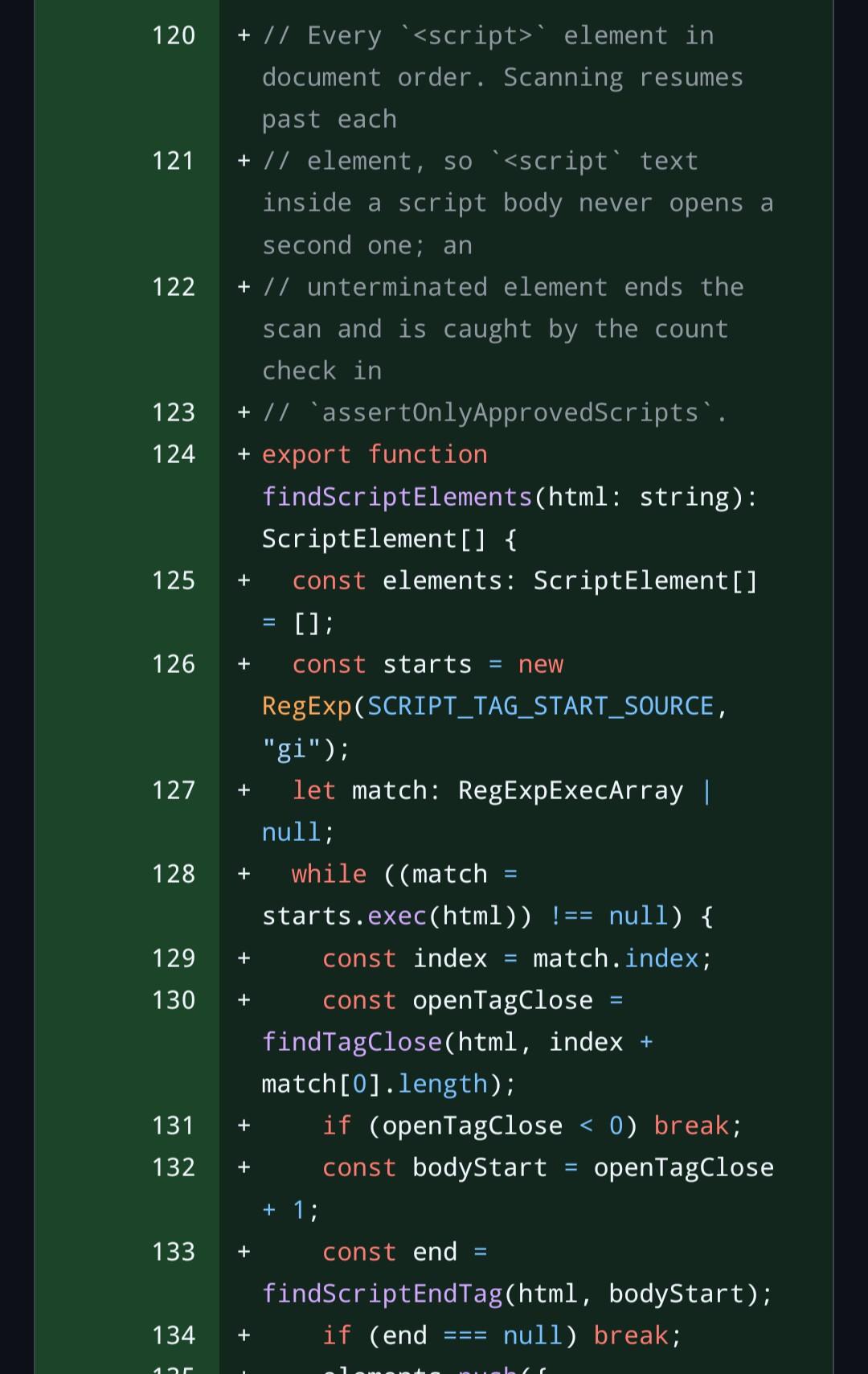 // Every <script> element in document order. Scanning resumes past each // element, so <script text inside a script body never opens a second one; an // unterminated element ends the scan and is caught by the count check in // assertOnlyApprovedScripts. export function findScriptElements(html: string): ScriptElement[] {   const elements: ScriptElement[] = [];   const starts = new RegExp(SCRIPT_TAG_START_SOURCE, "gi");   let match: RegExpExecArray | null;   while ((match = starts.exec(html)) !== null) {     const index = match.index;     const openTagClose = findTagClose(html, index + match[0].length);     if (openTagClose < 0) break;     const bodyStart = openTagClose + 1;     const end = findScriptEndTag(html, bodyStart);     if (end === null) break;