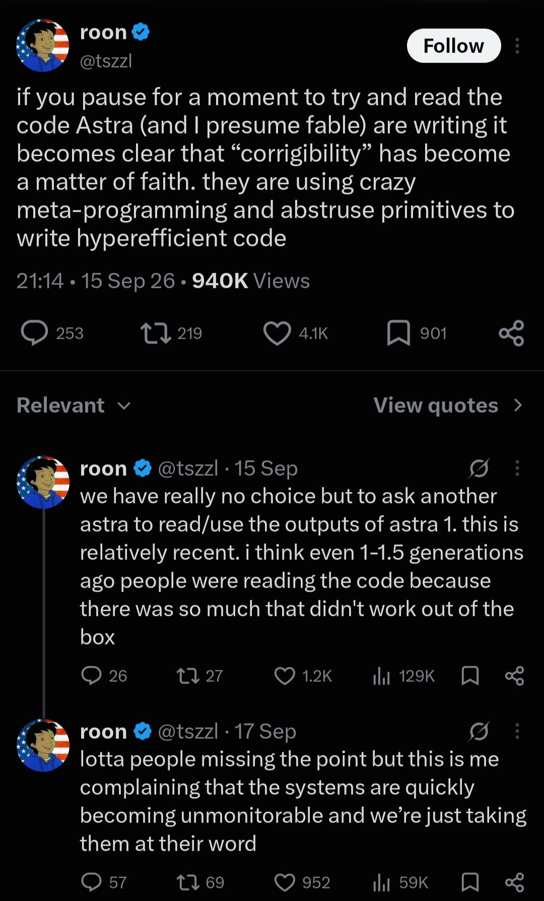 [posts from @roon on twitter, 17th September] if you pause for a moment to try and read the code Astra (and I presume fable) are writing it becomes clear that “corrigibility” has become a matter of faith. they are using crazy meta-programming and abstruse primitives to write hyperefficient code we have really no choice but to ask another astra to read/use the outputs of astra 1. this is relatively recent. i think even 1-1.5 generations ago people were reading the code because there was so much that didn't work out of the box lotta people missing the point but this is me complaining that the systems are quickly becoming unmonitorable and we’re just taking them at their word