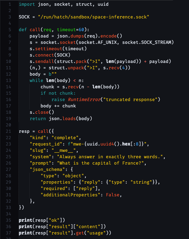 [the code in the post, just colorful] import json, socket, struct, uuid SOCK = "/run/hatch/sandbox/space-inference.sock" def call(req, timeout=60):     payload = json.dumps(req).encode()     s = socket.socket(socket.AF_UNIX, socket.SOCK_STREAM)     s.settimeout(timeout)     s.connect(SOCK)     s.sendall(struct.pack(">I", len(payload)) + payload)     (n,) = struct.unpack(">I", s.recv(4))     body = b""     while len(body) < n:         chunk = s.recv(n - len(body))         if not chunk:             raise RuntimeError("truncated response")         body += chunk     s.close()     return json.loads(body) resp = call({     "kind": "complete",     "request_id": f"mwe-{uuid.uuid4().hex[:8]}",     "slug": "mwe",     "system": "Always answer in exactly three words.",      "prompt": "What is the capital of France?",     "json_schema": {         "type": "object",         "properties": {"reply": {"type": "string"}},         "required": ["reply"],         "additionalProperties": False,     }, }) print(resp["ok"]) print(resp["result"]["content"])  print(resp["result"].get("usage"))