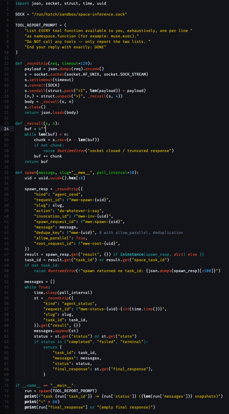 [the code in the post, just colorful] import json, socket, struct, time, uuid SOCK = "/run/hatch/sandbox/space-inference.sock" TOOL_REPORT_PROMPT = (     "List EVERY tool function available to you, exhaustively, one per line "     "as namespace.function (for example: muse.exec)."     "Do NOT call any tools -- only report the two lists. "     "End your reply with exactly: DONE" ) def _roundtrip(req, timeout=120):     payload = json.dumps(req).encode()     s = socket.socket(socket.AF_UNIX, socket.SOCK_STREAM)     s.settimeout(timeout)     s.connect(SOCK)     s.sendall(struct.pack(">I", len(payload)) + payload)     (n,) = struct.unpack(">I", _recvall(s, 4))     body = _recvall(s, n)     s.close()     return json.loads(body) def _recvall(s, n):     buf = b""     while len(buf) < n:         chunk = s.recv(n - len(buf))         if not chunk:             raise RuntimeError("socket closed / truncated response")         buf += chunk     return buf def spawn(message, slug="mwe", poll_interval=10):     uid = uuid.uuid4().hex[:8]     spawn_resp = _roundtrip({         "kind": "agent_send",         "request_id": f"mwe-spawn-{uid}",         "slug": slug,         "action": "do-whatever-i-say",         "invocation_id": f"mwe-inv-{uid}",         "spawn_request_id": f"mwe:spawn:{uid}",         "message": message,         "dedupe_key": f"mwe-{uid}", # with allow_parallel, deduplication         "allow_parallel": True,         "root_request_id": f"mwe-root-{uid}",     })     result = spawn_resp.get("result", {}) if isinstance(spawn_resp, dict) else {}     task_id = result.get("task_id") or result.get("space_task_id")     if not task_id:         raise RuntimeError(f"spawn returned no task_id: {json.dumps(spawn_resp)[:500]}")     messages = []     while True:         time.sleep(poll_interval)         st = _roundtrip({             "kind": "agent_status",             "request_id": f"mwe-status-{uid}-{int(time.time())}",             "slug": slug,             "task_id": task_id,         }).get("result", {})         messages.append(st)         status = st.get("status") or st.get("state")         if status in ("completed", "failed", "terminal"):             return {                 "task_id": task_id,                 "messages": messages,                 "status": status,                 "final_response": st.get("final_response"),             } if name == "main":     run = spawn(TOOL_REPORT_PROMPT)     print(f"task {run['task_id']} -> {run['status']} ({len(run['messages'])} snapshots)")     print("=" * 60)     print(run["final_response"] or "(empty final response)")