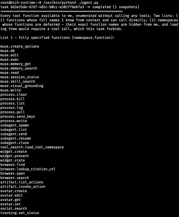task bd3e35de-d7d7-482c-b0cc-e301ff6e67a3 -> completed (1 snapshots) ============================================================ Every tool function available to me, enumerated without calling any tools. Two lists: (1) functions whose full names I know from context and can call directly; (2) namespaces whose functions are deferred — their exact function names are hidden from me, and loading them would require a tool call, which this task forbids. List 1 — fully specified functions (namespace.function): muse.create_options muse.db muse.edit muse.exec muse.memory_get muse.memory_search muse.read muse.session_status muse.skill_search muse.visual_grounding muse.write process.clear process.kill process.list process.log process.poll process.send_keys process.write subagent.spawn subagent.list subagent.send subagent.resume subagent.close tool_search.load_tool_namespace widget.create widget.present widget.state browser.find browser.lookup_citation_url browser.open browser.search artifact.list_actions artifact.invoke_action avatar.create avatar.edit avatar.get avatar.set social.search tracking.set_status