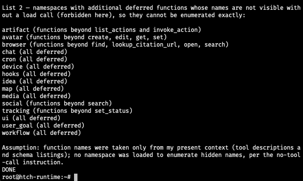 List 2 — namespaces with additional deferred functions whose names are not visible without a load call (forbidden here), so they cannot be enumerated exactly: artifact (functions beyond list_actions and invoke_action) avatar (functions beyond create, edit, get, set) browser (functions beyond find, lookup_citation_url, open, search) chat (all deferred) cron (all deferred) device (all deferred) hooks (all deferred) idea (all deferred) map (all deferred) media (all deferred) social (functions beyond search) tracking (functions beyond set_status) ui (all deferred) user_goal (all deferred) workflow (all deferred) Assumption: function names were taken only from my present context (tool descriptions and schema listings); no namespace was loaded to enumerate hidden names, per the no-tool-call instruction. DONE