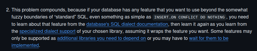 This problem compounds, because if your database has any feature that you want to use beyond the somewhat fuzzy boundaries of “standard” SQL, even something as simple as INSERT…ON CONFLICT DO NOTHING, you need to learn about that feature from the database's SQL dialect documentation, then learn it again as you learn from the specialized dialect support of your chosen library, assuming it wraps the feature you want. Some features may only be supported as additional libraries you need to depend on or you may have to wait for them to be implemented.