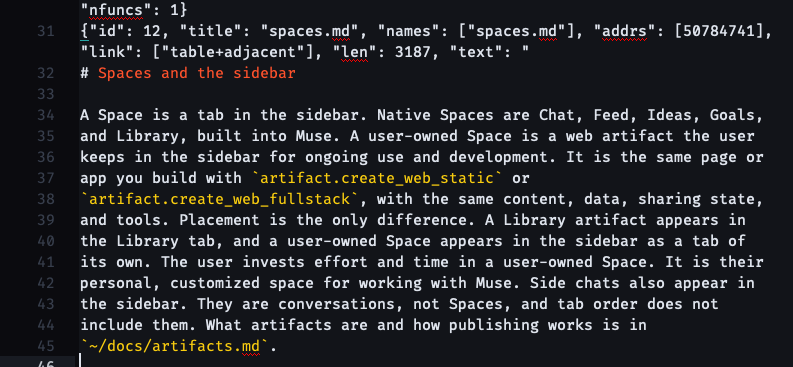 {"id": 12, "title": "spaces.md", "names": ["spaces.md"], "addrs": [50784741], "link": ["table+adjacent"], "len": 3187, "text": " # Spaces and the sidebar A Space is a tab in the sidebar. Native Spaces are Chat, Feed, Ideas, Goals, and Library, built into Muse. A user-owned Space is a web artifact the user keeps in the sidebar for ongoing use and development. It is the same page or app you build with artifact.create_web_static or artifact.create_web_fullstack, with the same content, data, sharing state, and tools. Placement is the only difference. A Library artifact appears in the Library tab, and a user-owned Space appears in the sidebar as a tab of its own. The user invests effort and time in a user-owned Space. It is their personal, customized space for working with Muse. Side chats also appear in the sidebar. They are conversations, not Spaces, and tab order does not include them. What artifacts are and how publishing works is in ~/docs/artifacts.md.