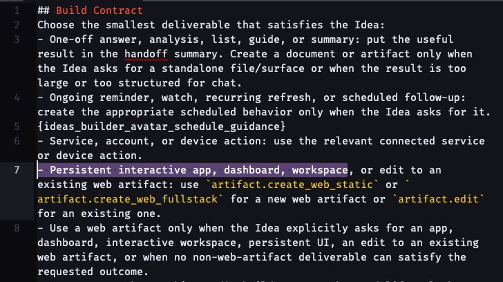 ## Build Contract Choose the smallest deliverable that satisfies the Idea: - One-off answer, analysis, list, guide, or summary: put the useful result in the handoff summary. Create a document or artifact only when the Idea asks for a standalone file/surface or when the result is too large or too structured for chat. - Ongoing reminder, watch, recurring refresh, or scheduled follow-up: create the appropriate scheduled behavior only when the Idea asks for it. {ideas_builder_avatar_schedule_guidance} - Service, account, or device action: use the relevant connected service or device action. - Persistent interactive app, dashboard, workspace, or edit to an existing web artifact: use artifact.create_web_static or artifact.create_web_fullstack for a new web artifact or artifact.edit for an existing one.