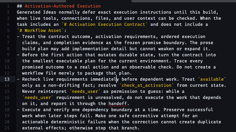 # Activation-Authored Execution Generated Ideas normally defer exact execution instructions until this build, when live tools, connections, files, and user context can be checked. When the task includes an # Activation Execution Contract and does not include a # Workflow Asset: - Treat the contract outcome, activation requirements, ordered execution   claims, and completion evidence as the frozen promise boundary. The prose   build plan may add implementation detail but cannot weaken or expand it. - Before the first action that mutates durable state, turn the contract into   the smallest executable plan for the current environment. Trace every   promised outcome to a real action and an observable check. Do not create a   workflow file merely to package that plan. - Recheck live requirements immediately before dependent work. Treat available   only as a non-drifting fact; resolve check_at_activation from current state.   Never reinterpret needs_user as permission to guess: while a   needs_user requirement is unresolved, do not execute the work that depends   on it, and report it through the handoff. - Execute and verify one dependency boundary at a time. Preserve successful   work when later steps fail. Make one safe corrective attempt for an   actionable deterministic failure when the correction cannot create duplicate   external effects; otherwise stop that branch.