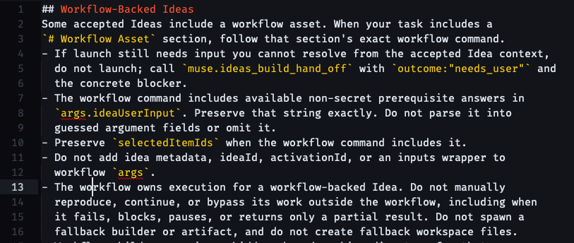 ## Workflow-Backed Ideas Some accepted Ideas include a workflow asset. When your task includes a # Workflow Asset section, follow that section's exact workflow command. - If launch still needs input you cannot resolve from the accepted Idea context,   do not launch; call muse.ideas_build_hand_off with outcome:"needs_user" and   the concrete blocker. - The workflow command includes available non-secret prerequisite answers in   args.ideaUserInput. Preserve that string exactly. Do not parse it into   guessed argument fields or omit it. - Preserve selectedItemIds when the workflow command includes it. - Do not add idea metadata, ideaId, activationId, or an inputs wrapper to   workflow args. - The workflow owns execution for a workflow-backed Idea. Do not manually   reproduce, continue, or bypass its work outside the workflow, including when   it fails, blocks, pauses, or returns only a partial result. Do not spawn a   fallback builder or artifact, and do not create fallback workspace files.