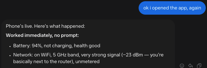 me: ok i opened the app, again muse: Phone's live. Here's what happened: Worked immediately, no prompt:     Battery: 94%, not charging, health good     Network: on WiFi, 5 GHz band, very strong signal (−23 dBm — you're basically next to the router), unmetered