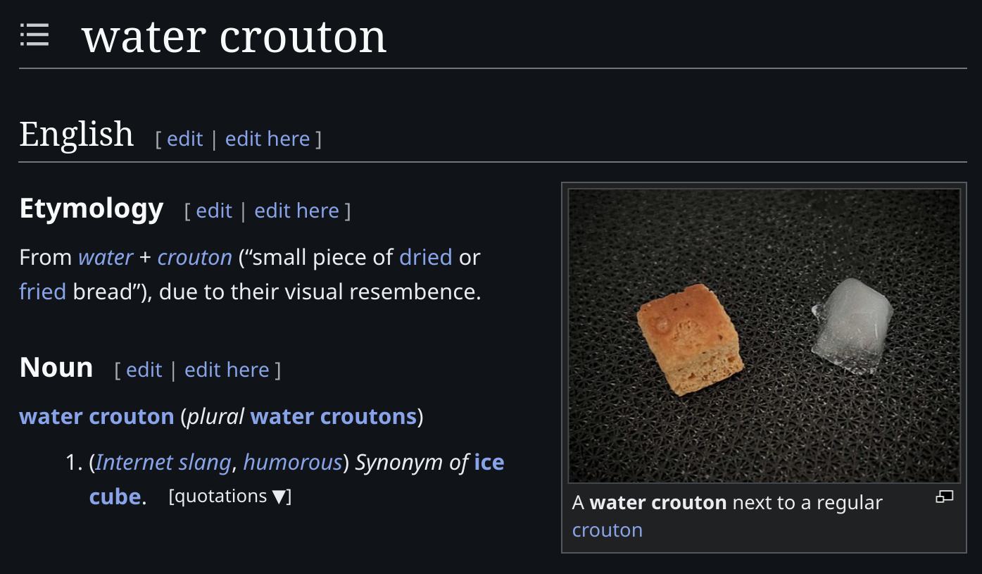 [Screenshot of the English entry for "water crouton" on Wiktionary] Noun 1. (Internet slang, humorous) Synonym of ice cube.  Etymology: From water + crouton (“small piece of dried or fried bread”), due to their visual resembence. [Sidebar image, captioned "A water crouton next to a regular crouton"]