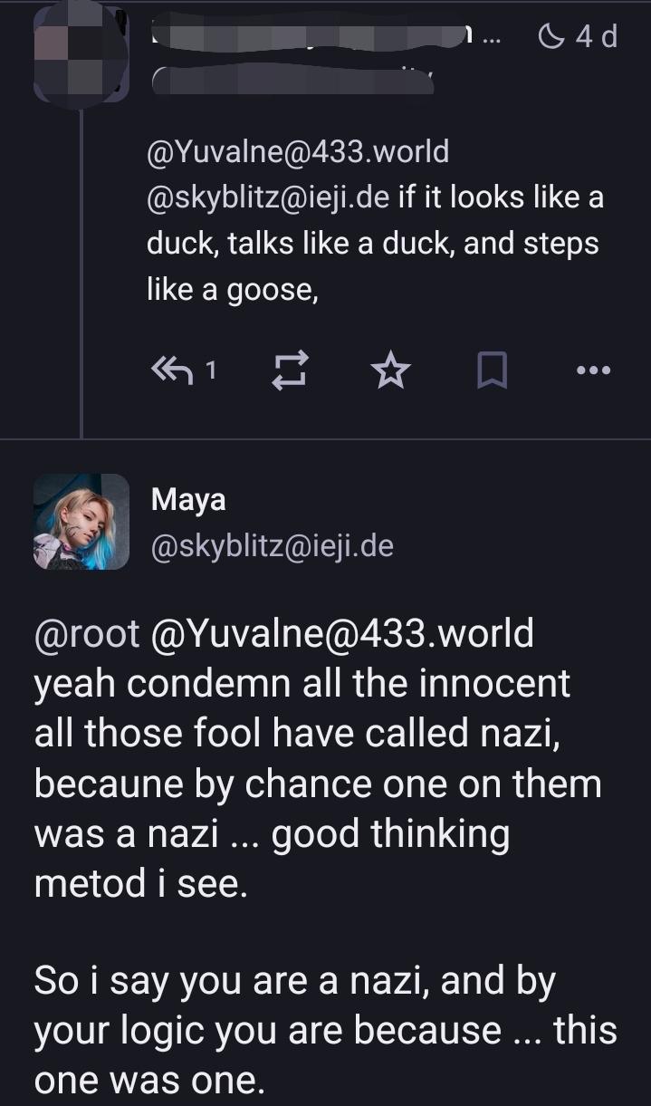 post from someone who's not me: @Yuvalne@433.world @skyblitz@ieji.de if it looks like a duck, talks like a duck, and steps like a goose, Maya @skyblitz@ieji.de @[that someone] @Yuvalne@433.world yeah condemn all the innocent all those fool have called nazi, becaune by chance one on them was a nazi ... good thinking metod i see. So i say you are a nazi, and by your logic you are because ... this one was one.