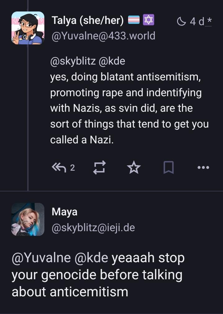 post from me: @skyblitz @kde  yes, doing blatant antisemitism, promoting rape and indentifying with Nazis, as svin did, are the sort of things that tend to get you called a Nazi. Maya @skyblitz@ieji.de @Yuvalne @kde yeaaah stop your genocide before talking about anticemitism