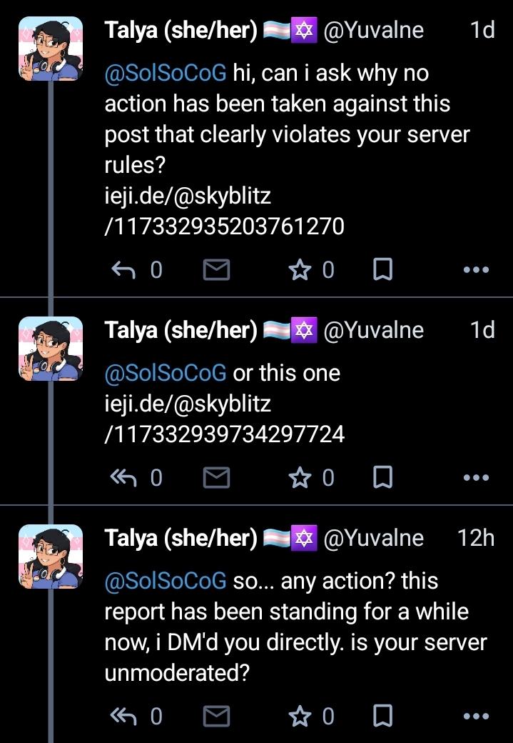 DM chain from me to @SolSoCoG. me: hi, can i ask why no action has been taken against this post that clearly violates your server rules? ieji.de/@skyblitz/117332935203761270 or this one ieji.de/@skyblitz/117332939734297724 me, a day later: so... any action? this report has been standing for a while now, i DM'd you directly. is your server unmoderated?