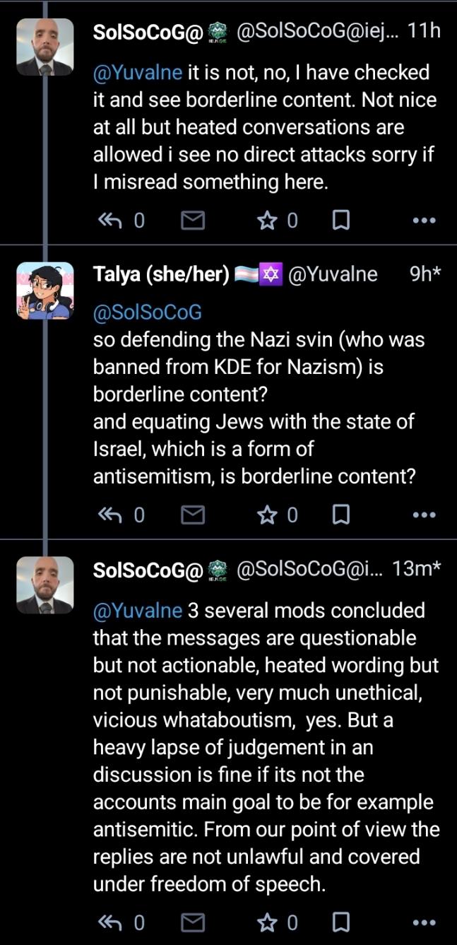 SolSoCoG: it is not, no, I have checked it and see borderline content. Not nice at all but heated conversations are allowed i see no direct attacks sorry if I misread something here. me: so defending the Nazi svin (who was banned from KDE for Nazism) is borderline content? and equating Jews with the state of Israel, which is a form of antisemitism, is borderline content? SolSoCoG: several mods concluded that the messages are questionable but not actionable, heated wording but not punishable, very much unethical, vicious whataboutism,  yes. But a heavy lapse of judgement in an discussion is fine if its not the accounts main goal to be for example antisemitic. From our point of view the replies are not unlawful and covered under freedom of speech.