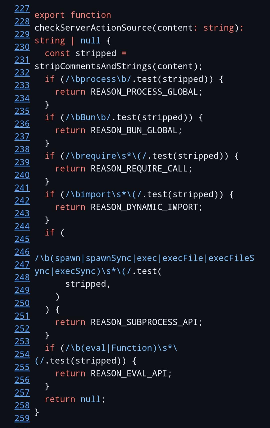 [Typescript code, a series of regex tests for accessing process, Bun, imports, spawning processes or opening files, or calling eval] export function checkServerActionSource(content: string): string | null {   const stripped = stripCommentsAndStrings(content);   if (/\bprocess\b/.test(stripped)) {     return REASON_PROCESS_GLOBAL;   }   if (/\bBun\b/.test(stripped)) {     return REASON_BUN_GLOBAL;   }   if (/\brequire\s*(/.test(stripped)) {     return REASON_REQUIRE_CALL;   }   if (/\bimport\s*(/.test(stripped)) {     return REASON_DYNAMIC_IMPORT;   }   if (     /\b(spawn|spawnSync|exec|execFile|execFileSync|execSync)\s*(/.test(       stripped,     )   ) {     return REASON_SUBPROCESS_API;   }   if (/\b(eval|Function)\s*(/.test(stripped)) {     return REASON_EVAL_API;   }   return null; }