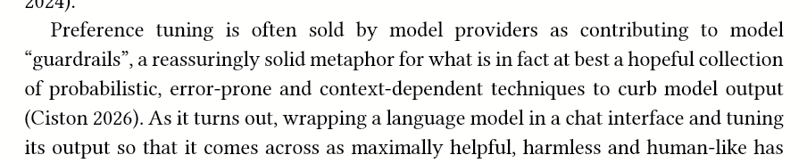 Preference tuning is often sold by model providers as contributing to model “guardrails”, a reassuringly solid metaphor for what is in fact at best a hopeful collection of probabilistic, error-prone and context-dependent techniques to curb model output (Ciston 2026). As it turns out, wrapping a language model in a chat interface and tuning its output so that it comes across as maximally helpful, harmless and human-like has some severe side-effect
