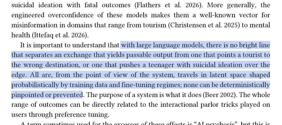 More generally, the engineered overconfidence of these models makes them a well-known vector for misinformation in domains that range from tourism (Christensen et al. 2025) to mental health (Ittefaq et al. 2026). It is important to understand that with large language models, there is no bright line that separates an exchange that yields passable output from one that points a tourist to the wrong destination, or one that pushes a teenager with suicidal ideation over the edge. All are, from the point of view of the system, travels in latent space shaped probabilistically by training data and fine-tuning regimes; none can be deterministically pinpointed or prevented. The purpose of a system is what it does (Beer 2002). The whole range of outcomes can be directly related to the interactional parlor tricks played on users through preference tuning.
