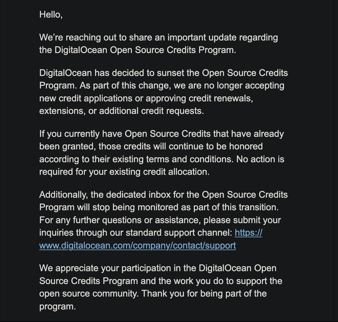 Hello, We're reaching out to share an important update regarding the DigitalOcean Open Source Credits Program. DigitalOcean has decided to sunset the Open Source Credits Program. As part of this change, we are no longer accepting new credit applications or approving credit renewals, extensions, or additional credit requests. If you currently have Open Source Credits that have already been granted, those credits will continue to be honored according to their existing terms and conditions. No action is required for your existing credit allocation. Additionally, the dedicated inbox for the Open Source Credits Program will stop being monitored as part of this transition. For any further questions or assistance, please submit your inquiries through our standard support channel: https:// www.digitalocean.com/company/contact/support We appreciate your participation in the DigitalOcean Open Source Credits Program and the work you do to support the open source community. Thank you for being part of the program.