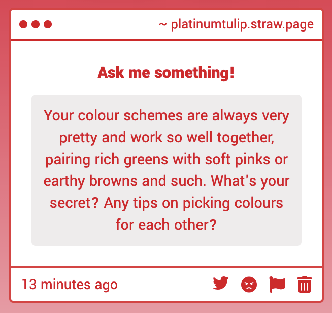 Your colour schemes are always very pretty and work so well together, pairing rich greens with soft pinks or earthy browns and such. What's your secret? Any tips on picking colours for each other?