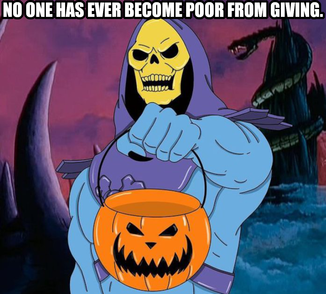 No one has ever become poor from giving. Says Skeletor reminding you extra literal people that poor and rich and even giving don’t necessarily mean the monetary or physical senses of those words. Know what I mean?