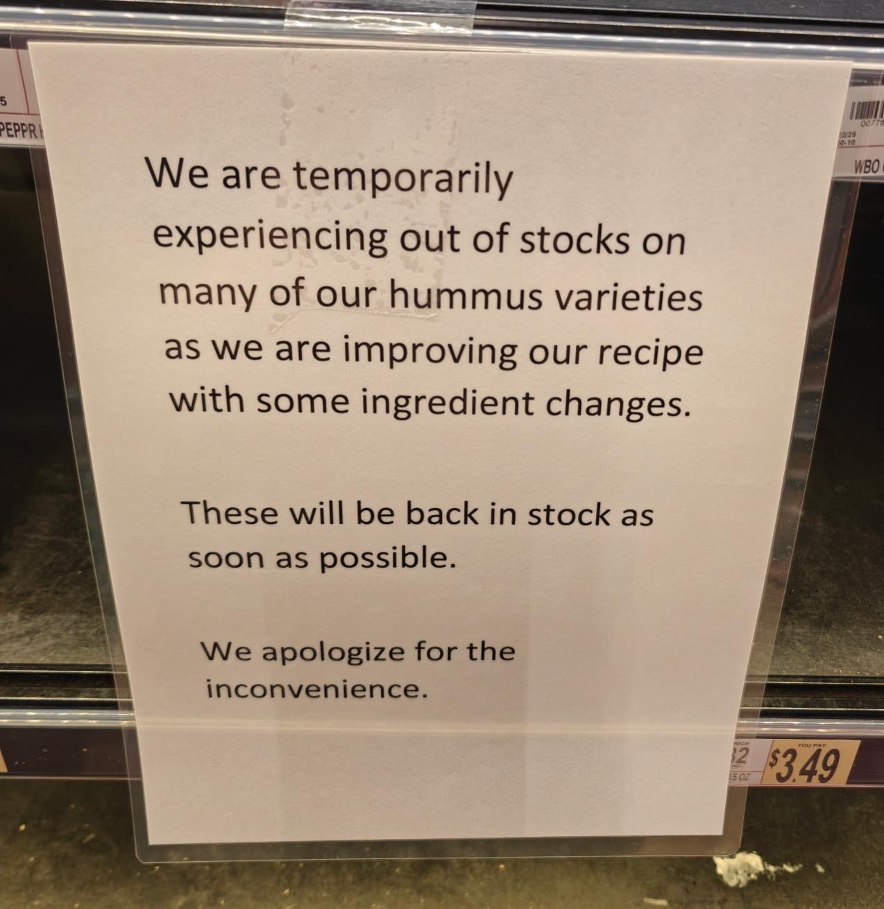Sign at the cooler in the grocery store where they store the humus saying: We are temporarily experiencing out of stocks on many of our humus varieties as we are improving our recipe with some ingredient changes. These will be back in stock as soon as possible. We apologize for the inconvenience.