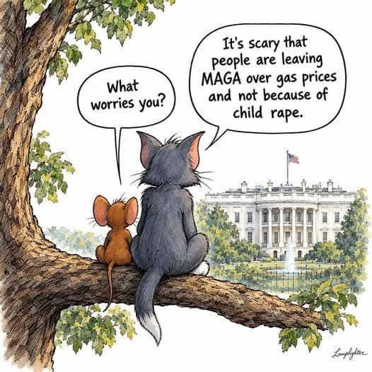 A cartoon depicting a mouse and a cat (Tom and Jerry?) sitting on a tree limb outside the White House with the mouse asking “What worries you?” and the cat responding  “It's scary that people are leaving MAGA over gas prices and not because of child rape.”